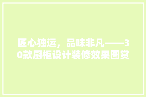 匠心独运，品味非凡——30款厨柜设计装修效果图赏析
