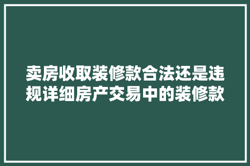 卖房收取装修款合法还是违规详细房产交易中的装修款问题