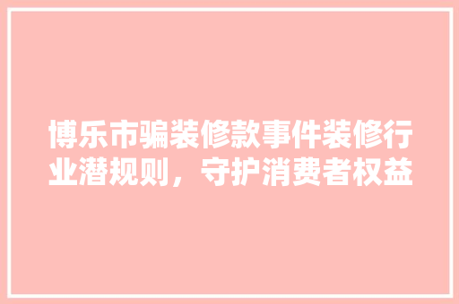 博乐市骗装修款事件装修行业潜规则，守护消费者权益