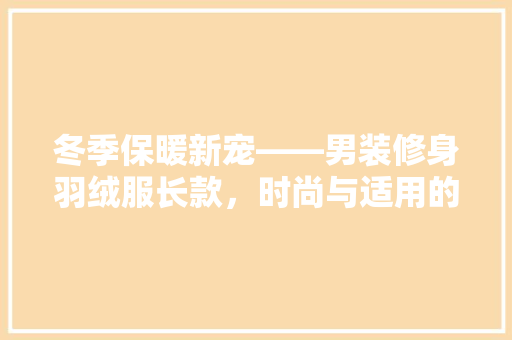 冬季保暖新宠——男装修身羽绒服长款，时尚与适用的完美结合