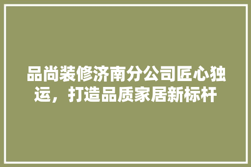 品尚装修济南分公司匠心独运，打造品质家居新标杆