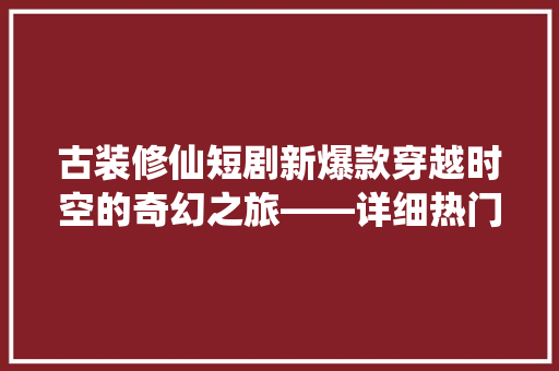 古装修仙短剧新爆款穿越时空的奇幻之旅——详细热门仙侠剧的魅力所在