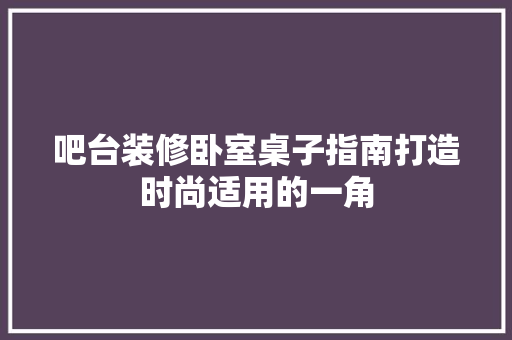吧台装修卧室桌子指南打造时尚适用的一角