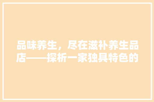 品味养生，尽在滋补养生品店——探析一家独具特色的店面装修