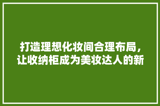 打造理想化妆间合理布局，让收纳柜成为美妆达人的新宠