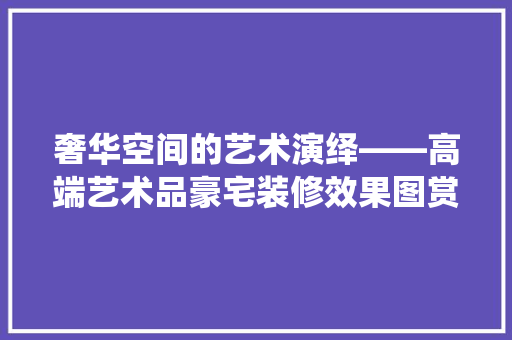 奢华空间的艺术演绎——高端艺术品豪宅装修效果图赏析