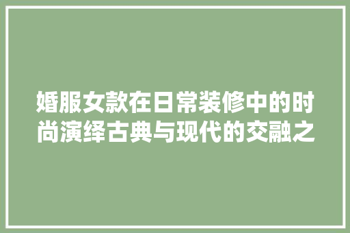 婚服女款在日常装修中的时尚演绎古典与现代的交融之美