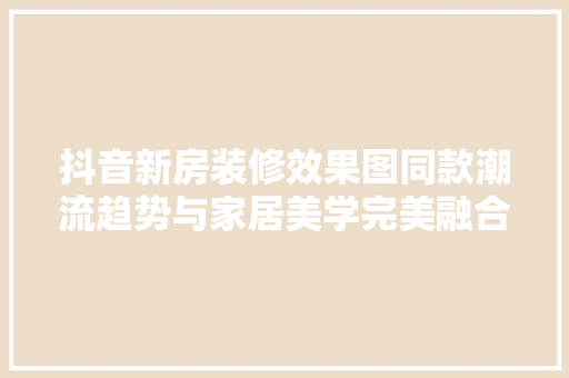 抖音新房装修效果图同款潮流趋势与家居美学完美融合