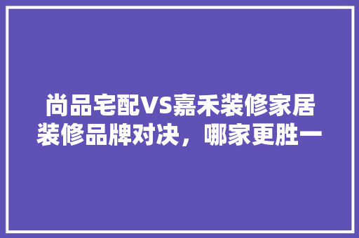 尚品宅配VS嘉禾装修家居装修品牌对决，哪家更胜一筹