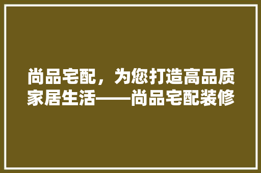 尚品宅配，为您打造高品质家居生活——尚品宅配装修公司电话号码背后的故事  第1张