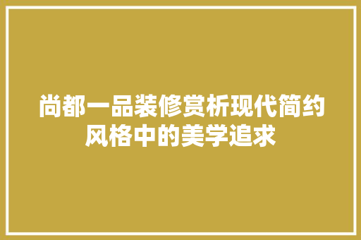 尚都一品装修赏析现代简约风格中的美学追求