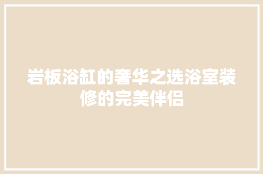 岩板浴缸的奢华之选浴室装修的完美伴侣