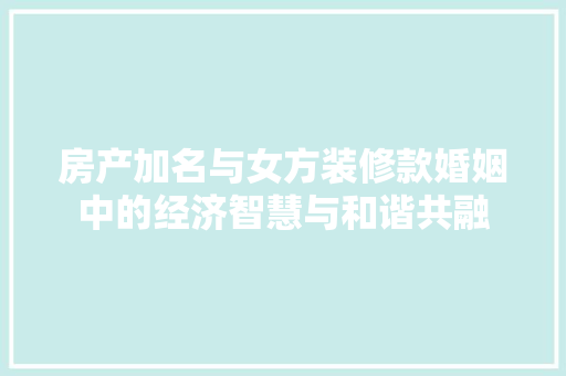 房产加名与女方装修款婚姻中的经济智慧与和谐共融