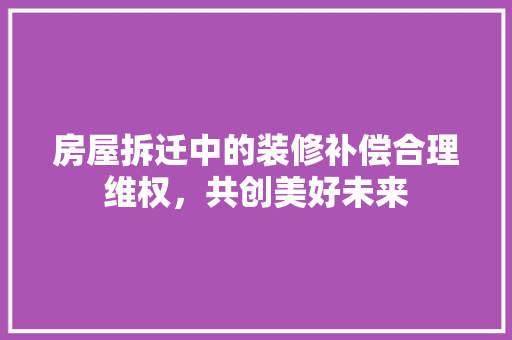 房屋拆迁中的装修补偿合理维权，共创美好未来