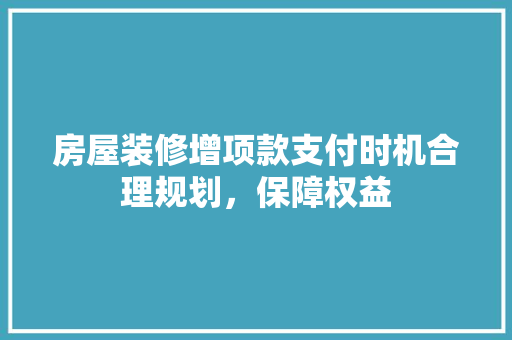 房屋装修增项款支付时机合理规划，保障权益