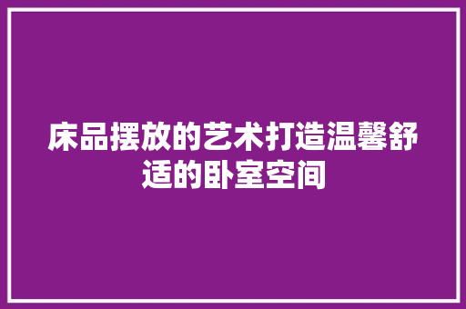 床品摆放的艺术打造温馨舒适的卧室空间