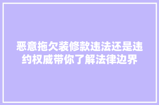 恶意拖欠装修款违法还是违约权威带你了解法律边界