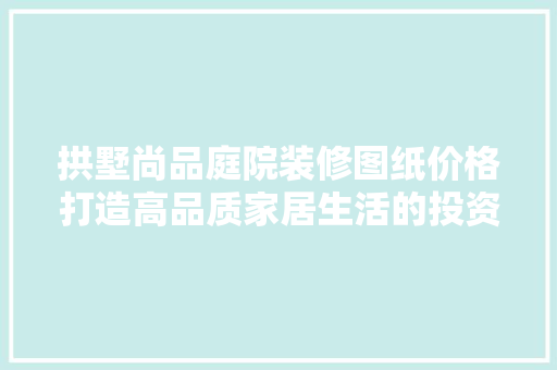 拱墅尚品庭院装修图纸价格打造高品质家居生活的投资之路
