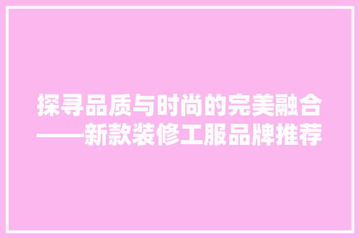 探寻品质与时尚的完美融合——新款装修工服品牌推荐