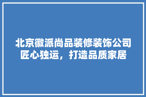 北京徽派尚品装修装饰公司匠心独运，打造品质家居