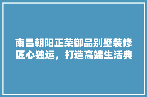 南昌朝阳正荣御品别墅装修匠心独运，打造高端生活典范
