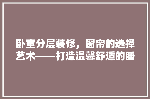 卧室分层装修，窗帘的选择艺术——打造温馨舒适的睡眠空间