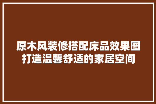 原木风装修搭配床品效果图打造温馨舒适的家居空间