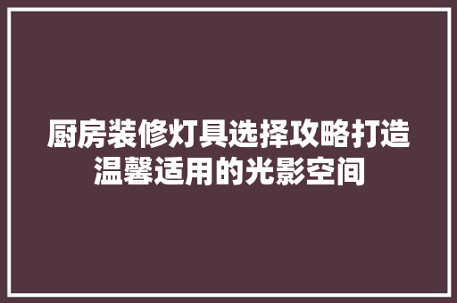 厨房装修灯具选择攻略打造温馨适用的光影空间