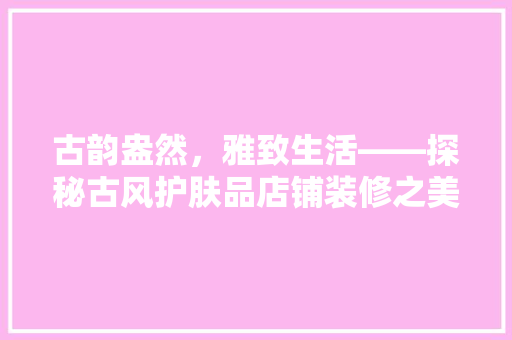 古韵盎然，雅致生活——探秘古风护肤品店铺装修之美