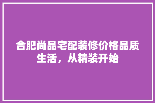 合肥尚品宅配装修价格品质生活，从精装开始