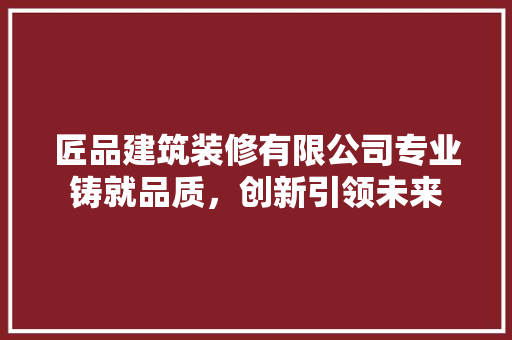 匠品建筑装修有限公司专业铸就品质，创新引领未来