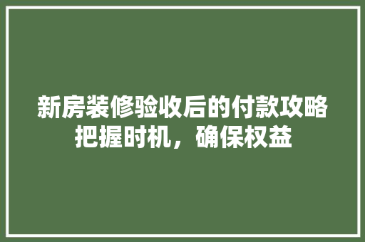 新房装修验收后的付款攻略把握时机，确保权益