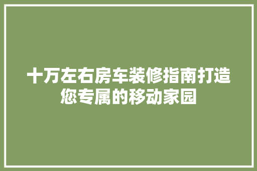 十万左右房车装修指南打造您专属的移动家园