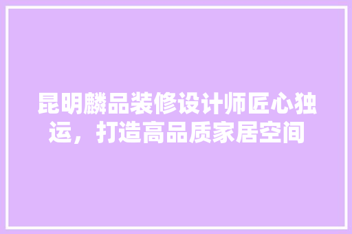 昆明麟品装修设计师匠心独运，打造高品质家居空间