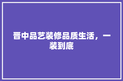 晋中品艺装修品质生活，一装到底