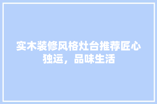 实木装修风格灶台推荐匠心独运，品味生活