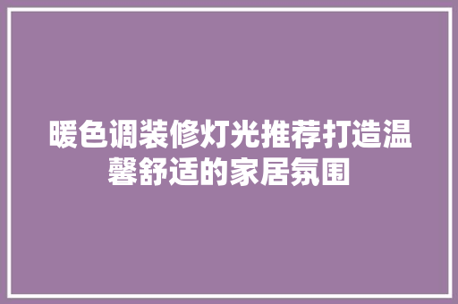 暖色调装修灯光推荐打造温馨舒适的家居氛围