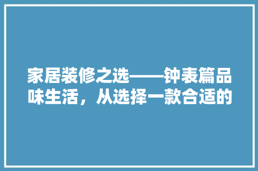 家居装修之选——钟表篇品味生活，从选择一款合适的钟表开始