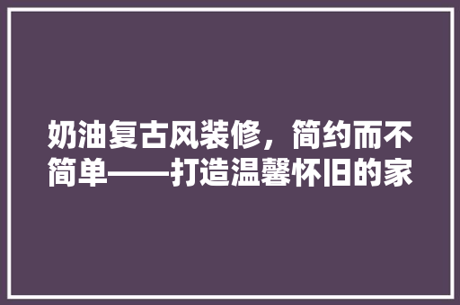 奶油复古风装修，简约而不简单——打造温馨怀旧的家