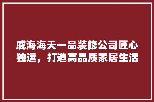 威海海天一品装修公司匠心独运，打造高品质家居生活