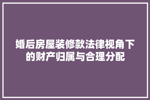 婚后房屋装修款法律视角下的财产归属与合理分配