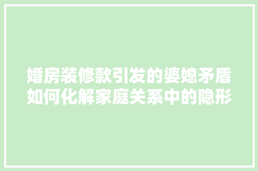 婚房装修款引发的婆媳矛盾如何化解家庭关系中的隐形冲突