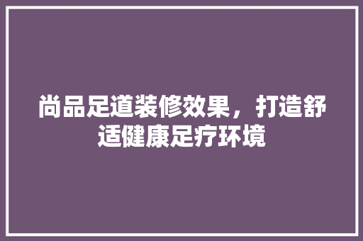 尚品足道装修效果，打造舒适健康足疗环境