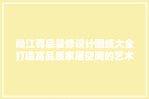尚江尊品装修设计图纸大全打造高品质家居空间的艺术之旅