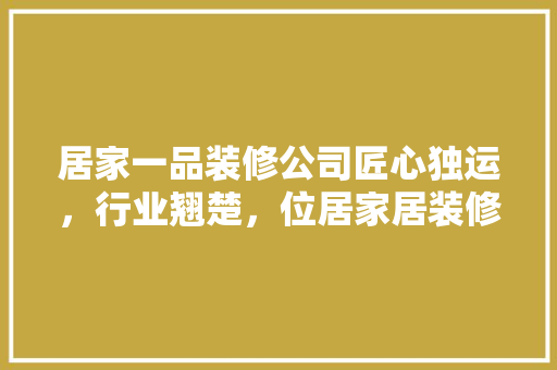 居家一品装修公司匠心独运，行业翘楚，位居家居装修领域前列