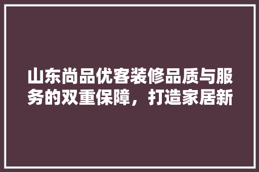 山东尚品优客装修品质与服务的双重保障，打造家居新典范