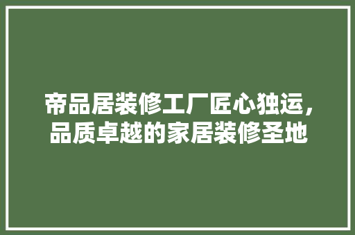 帝品居装修工厂匠心独运，品质卓越的家居装修圣地