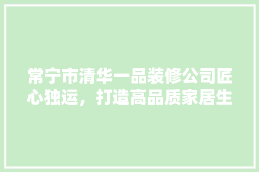 常宁市清华一品装修公司匠心独运，打造高品质家居生活