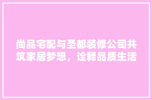 尚品宅配与圣都装修公司共筑家居梦想，诠释品质生活