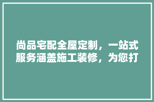 尚品宅配全屋定制，一站式服务涵盖施工装修，为您打造完美家居